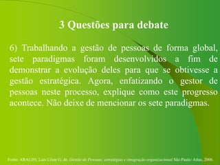 Fonte: ARAUJO, Luis César G. de. Gestão de Pessoas; estratégias e integração organizacional São Paulo: Atlas, 2006.
3 Questões para debate
6) Trabalhando a gestão de pessoas de forma global,
sete paradigmas foram desenvolvidos a fim de
demonstrar a evolução deles para que se obtivesse a
gestão estratégica. Agora, enfatizando o gestor de
pessoas neste processo, explique como este progresso
acontece. Não deixe de mencionar os sete paradigmas.
 