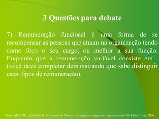 Fonte: ARAUJO, Luis César G. de. Gestão de Pessoas; estratégias e integração organizacional São Paulo: Atlas, 2006.
3 Questões para debate
7) Remuneração funcional é uma forma de se
recompensar as pessoas que atuam na organização tendo
como foco o seu cargo, ou melhor a sua função.
Enquanto que a remuneração variável consiste em...
(você deve completar demonstrando que sabe distinguir
estes tipos de remuneração).
 