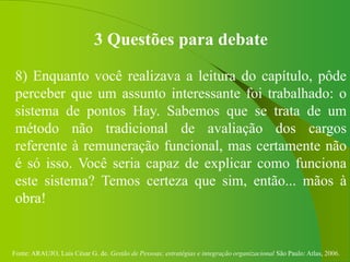 Fonte: ARAUJO, Luis César G. de. Gestão de Pessoas; estratégias e integração organizacional São Paulo: Atlas, 2006.
3 Questões para debate
8) Enquanto você realizava a leitura do capítulo, pôde
perceber que um assunto interessante foi trabalhado: o
sistema de pontos Hay. Sabemos que se trata de um
método não tradicional de avaliação dos cargos
referente à remuneração funcional, mas certamente não
é só isso. Você seria capaz de explicar como funciona
este sistema? Temos certeza que sim, então... mãos à
obra!
 