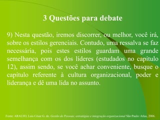 Fonte: ARAUJO, Luis César G. de. Gestão de Pessoas; estratégias e integração organizacional São Paulo: Atlas, 2006.
3 Questões para debate
9) Nesta questão, iremos discorrer, ou melhor, você irá,
sobre os estilos gerenciais. Contudo, uma ressalva se faz
necessária, pois estes estilos guardam uma grande
semelhança com os dos líderes (estudados no capítulo
12), assim sendo, se você achar conveniente, busque o
capítulo referente à cultura organizacional, poder e
liderança e dê uma lida no assunto.
 