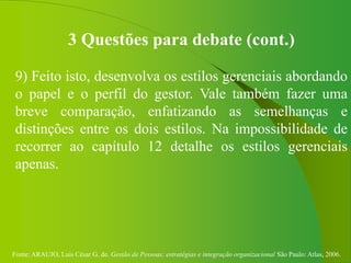 Fonte: ARAUJO, Luis César G. de. Gestão de Pessoas; estratégias e integração organizacional São Paulo: Atlas, 2006.
3 Questões para debate (cont.)
9) Feito isto, desenvolva os estilos gerenciais abordando
o papel e o perfil do gestor. Vale também fazer uma
breve comparação, enfatizando as semelhanças e
distinções entre os dois estilos. Na impossibilidade de
recorrer ao capítulo 12 detalhe os estilos gerenciais
apenas.
 