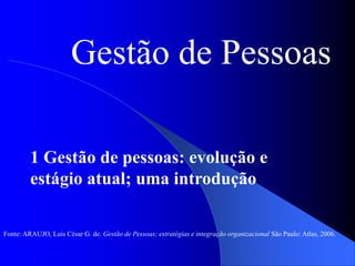 Gestão de Pessoas
1 Gestão de pessoas: evolução e
estágio atual; uma introdução
Fonte: ARAUJO, Luis César G. de. Gestão de Pessoas; estratégias e integração organizacional São Paulo: Atlas, 2006.
 