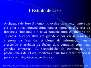 Fonte: ARAUJO, Luis César G. de. Gestão de Pessoas; estratégias e integração organizacional São Paulo: Atlas, 2006.
1 Estudo de caso
A chegada de José Antonio, novo diretor, trouxe junto com
ele uma nova nomenclatura para a agora ex-diretoria de
Recursos Humanos e a nova nomenclatura é Diretoria de
Talentos. A expectativa era grande e por várias razões: a
empresa da área da tecnologia da informação vinha
crescendo e acabava de fechar dois contratos com duas
grandes empresas. A necessidade de contratação de
profissionais de TI era imediata e essa foi a razão principal
para a contratação do novo diretor.
 