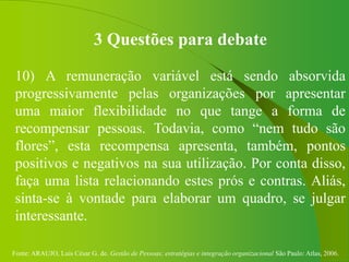 Fonte: ARAUJO, Luis César G. de. Gestão de Pessoas; estratégias e integração organizacional São Paulo: Atlas, 2006.
3 Questões para debate
10) A remuneração variável está sendo absorvida
progressivamente pelas organizações por apresentar
uma maior flexibilidade no que tange a forma de
recompensar pessoas. Todavia, como “nem tudo são
flores”, esta recompensa apresenta, também, pontos
positivos e negativos na sua utilização. Por conta disso,
faça uma lista relacionando estes prós e contras. Aliás,
sinta-se à vontade para elaborar um quadro, se julgar
interessante.
 