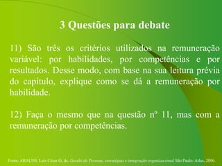 Fonte: ARAUJO, Luis César G. de. Gestão de Pessoas; estratégias e integração organizacional São Paulo: Atlas, 2006.
3 Questões para debate
11) São três os critérios utilizados na remuneração
variável: por habilidades, por competências e por
resultados. Desse modo, com base na sua leitura prévia
do capítulo, explique como se dá a remuneração por
habilidade.
12) Faça o mesmo que na questão nº 11, mas com a
remuneração por competências.
 