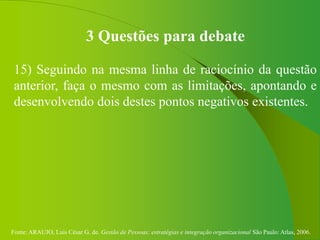 Fonte: ARAUJO, Luis César G. de. Gestão de Pessoas; estratégias e integração organizacional São Paulo: Atlas, 2006.
3 Questões para debate
15) Seguindo na mesma linha de raciocínio da questão
anterior, faça o mesmo com as limitações, apontando e
desenvolvendo dois destes pontos negativos existentes.
 