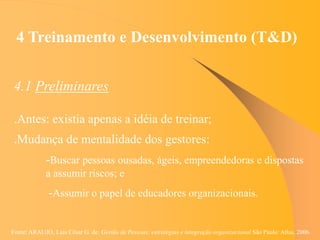 Fonte: ARAUJO, Luis César G. de. Gestão de Pessoas; estratégias e integração organizacional São Paulo: Atlas, 2006.
4 Treinamento e Desenvolvimento (T&D)
4.1 Preliminares
.Antes: existia apenas a idéia de treinar;
.Mudança de mentalidade dos gestores:
-Buscar pessoas ousadas, ágeis, empreendedoras e dispostas
a assumir riscos; e
-Assumir o papel de educadores organizacionais.
 