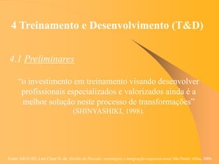 Fonte: ARAUJO, Luis César G. de. Gestão de Pessoas; estratégias e integração organizacional São Paulo: Atlas, 2006.
4 Treinamento e Desenvolvimento (T&D)
4.1 Preliminares
“o investimento em treinamento visando desenvolver
profissionais especializados e valorizados ainda é a
melhor solução neste processo de transformações”
(SHINYASHIKI, 1998).
 