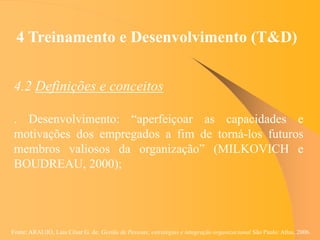 Fonte: ARAUJO, Luis César G. de. Gestão de Pessoas; estratégias e integração organizacional São Paulo: Atlas, 2006.
4 Treinamento e Desenvolvimento (T&D)
4.2 Definições e conceitos
. Desenvolvimento: “aperfeiçoar as capacidades e
motivações dos empregados a fim de torná-los futuros
membros valiosos da organização” (MILKOVICH e
BOUDREAU, 2000);
 
