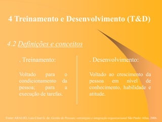 Fonte: ARAUJO, Luis César G. de. Gestão de Pessoas; estratégias e integração organizacional São Paulo: Atlas, 2006.
4 Treinamento e Desenvolvimento (T&D)
4.2 Definições e conceitos
. Desenvolvimento:
Voltado ao crescimento da
pessoa em nível de
conhecimento, habilidade e
atitude.
. Treinamento:
Voltado para o
condicionamento da
pessoa; para a
execução de tarefas.
 