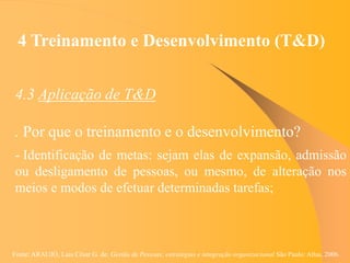 Fonte: ARAUJO, Luis César G. de. Gestão de Pessoas; estratégias e integração organizacional São Paulo: Atlas, 2006.
4 Treinamento e Desenvolvimento (T&D)
4.3 Aplicação de T&D
. Por que o treinamento e o desenvolvimento?
- Identificação de metas: sejam elas de expansão, admissão
ou desligamento de pessoas, ou mesmo, de alteração nos
meios e modos de efetuar determinadas tarefas;
 