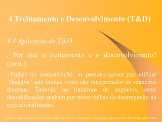 Fonte: ARAUJO, Luis César G. de. Gestão de Pessoas; estratégias e integração organizacional São Paulo: Atlas, 2006.
4 Treinamento e Desenvolvimento (T&D)
4.3 Aplicação de T&D:
. Por que o treinamento e o desenvolvimento?
(cont.)
- Falhas na comunicação: as pessoas optam por utilizar
“dialetos” que muitas vezes são interpretados de maneiras
diversas. Todavia, ao tratarmos de negócios, estas
decodificações acabam por trazer falhas de desempenho na
operacionalização;
 