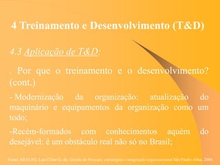 Fonte: ARAUJO, Luis César G. de. Gestão de Pessoas; estratégias e integração organizacional São Paulo: Atlas, 2006.
4 Treinamento e Desenvolvimento (T&D)
4.3 Aplicação de T&D:
. Por que o treinamento e o desenvolvimento?
(cont.)
- Modernização da organização: atualização do
maquinário e equipamentos da organização como um
todo;
-Recém-formados com conhecimentos aquém do
desejável: é um obstáculo real não só no Brasil;
 