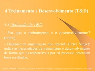 Fonte: ARAUJO, Luis César G. de. Gestão de Pessoas; estratégias e integração organizacional São Paulo: Atlas, 2006.
4 Treinamento e Desenvolvimento (T&D)
4.3 Aplicação de T&D:
. Por que o treinamento e o desenvolvimento?
(cont.)
- Diagnose da organização que aprende (Peter Senge):
indica as necessidades de treinamento e desenvolvimento
de forma que os responsáveis por tal processo obtenham
bons resultados.
 