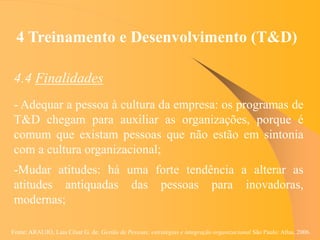 Fonte: ARAUJO, Luis César G. de. Gestão de Pessoas; estratégias e integração organizacional São Paulo: Atlas, 2006.
4 Treinamento e Desenvolvimento (T&D)
4.4 Finalidades
- Adequar a pessoa à cultura da empresa: os programas de
T&D chegam para auxiliar as organizações, porque é
comum que existam pessoas que não estão em sintonia
com a cultura organizacional;
-Mudar atitudes: há uma forte tendência a alterar as
atitudes antiquadas das pessoas para inovadoras,
modernas;
 