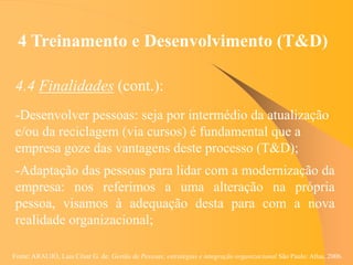 Fonte: ARAUJO, Luis César G. de. Gestão de Pessoas; estratégias e integração organizacional São Paulo: Atlas, 2006.
4 Treinamento e Desenvolvimento (T&D)
4.4 Finalidades (cont.):
-Desenvolver pessoas: seja por intermédio da atualização
e/ou da reciclagem (via cursos) é fundamental que a
empresa goze das vantagens deste processo (T&D);
-Adaptação das pessoas para lidar com a modernização da
empresa: nos referimos a uma alteração na própria
pessoa, visamos à adequação desta para com a nova
realidade organizacional;
 