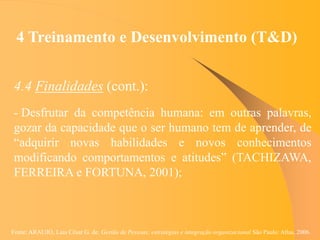Fonte: ARAUJO, Luis César G. de. Gestão de Pessoas; estratégias e integração organizacional São Paulo: Atlas, 2006.
4 Treinamento e Desenvolvimento (T&D)
4.4 Finalidades (cont.):
- Desfrutar da competência humana: em outras palavras,
gozar da capacidade que o ser humano tem de aprender, de
“adquirir novas habilidades e novos conhecimentos
modificando comportamentos e atitudes” (TACHIZAWA,
FERREIRA e FORTUNA, 2001);
 