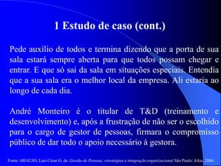 Fonte: ARAUJO, Luis César G. de. Gestão de Pessoas; estratégias e integração organizacional São Paulo: Atlas, 2006.
1 Estudo de caso (cont.)
Pede auxílio de todos e termina dizendo que a porta de sua
sala estará sempre aberta para que todos possam chegar e
entrar. E que só sai da sala em situações especiais. Entendia
que a sua sala era o melhor local da empresa. Ali estaria ao
longo de cada dia.
André Monteiro é o titular de T&D (treinamento e
desenvolvimento) e, após a frustração de não ser o escolhido
para o cargo de gestor de pessoas, firmara o compromisso
público de dar todo o apoio necessário à gestora.
 