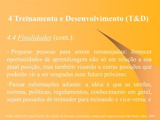 Fonte: ARAUJO, Luis César G. de. Gestão de Pessoas; estratégias e integração organizacional São Paulo: Atlas, 2006.
4 Treinamento e Desenvolvimento (T&D)
4.4 Finalidades (cont.):
- Preparar pessoas para serem remanejadas: fornecer
oportunidades de aprendizagem não só em relação a sua
atual posição, mas também visando a outras posições que
poderão vir a ser ocupadas num futuro próximo;
-Passar informações adiante: a idéia é que as tarefas,
normas, políticas, regulamentos, conhecimento em geral,
sejam passados de treinador para treinando e vice-versa; e
 