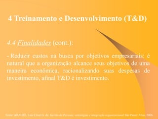 Fonte: ARAUJO, Luis César G. de. Gestão de Pessoas; estratégias e integração organizacional São Paulo: Atlas, 2006.
4 Treinamento e Desenvolvimento (T&D)
4.4 Finalidades (cont.):
- Reduzir custos na busca por objetivos empresariais: é
natural que a organização alcance seus objetivos de uma
maneira econômica, racionalizando suas despesas de
investimento, afinal T&D é investimento.
 