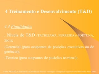 Fonte: ARAUJO, Luis César G. de. Gestão de Pessoas; estratégias e integração organizacional São Paulo: Atlas, 2006.
4 Treinamento e Desenvolvimento (T&D)
4.4 Finalidades
. Níveis de T&D (TACHIZAWA, FERREIRA e FORTUNA,
2001):
-Gerencial (para ocupantes de posições executivas ou de
gerência);
-Técnico (para ocupantes de posições técnicas);
 