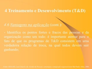 Fonte: ARAUJO, Luis César G. de. Gestão de Pessoas; estratégias e integração organizacional São Paulo: Atlas, 2006.
4 Treinamento e Desenvolvimento (T&D)
4.6 Vantagens na aplicação (cont.):
- Identifica os pontos fortes e fracos das pessoas e da
organização como um todo: é importante atentar para o
fato de que os programas de T&D consistem em uma
verdadeira relação de troca, na qual todos devem sair
ganhando;
 