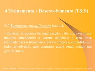 Fonte: ARAUJO, Luis César G. de. Gestão de Pessoas; estratégias e integração organizacional São Paulo: Atlas, 2006.
4 Treinamento e Desenvolvimento (T&D)
4.6 Vantagens na aplicação (cont.):
- Capacita as pessoas da organização: cabe aos executivos
maiores entenderem e darem seqüência a esta nova
realidade para o treinando e para a empresa, entendido por
todos envolvidos, caso contrário estará sendo criado um
gap (lacuna);
 