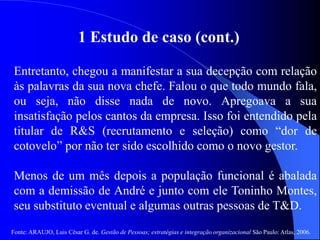 Fonte: ARAUJO, Luis César G. de. Gestão de Pessoas; estratégias e integração organizacional São Paulo: Atlas, 2006.
1 Estudo de caso (cont.)
Entretanto, chegou a manifestar a sua decepção com relação
às palavras da sua nova chefe. Falou o que todo mundo fala,
ou seja, não disse nada de novo. Apregoava a sua
insatisfação pelos cantos da empresa. Isso foi entendido pela
titular de R&S (recrutamento e seleção) como “dor de
cotovelo” por não ter sido escolhido como o novo gestor.
Menos de um mês depois a população funcional é abalada
com a demissão de André e junto com ele Toninho Montes,
seu substituto eventual e algumas outras pessoas de T&D.
 