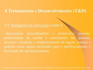 Fonte: ARAUJO, Luis César G. de. Gestão de Pessoas; estratégias e integração organizacional São Paulo: Atlas, 2006.
4 Treinamento e Desenvolvimento (T&D)
4.6 Vantagens na aplicação (cont.):
- Racionaliza procedimentos e desenvolve pessoas:
padronização de tarefas e crescimento das pessoas,
devemos visualizar o estabelecimento de regras, normas e
padrões como agente facilitador para o aperfeiçoamento e
facilitação do aperfeiçoamento;
 