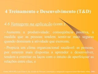 Fonte: ARAUJO, Luis César G. de. Gestão de Pessoas; estratégias e integração organizacional São Paulo: Atlas, 2006.
4 Treinamento e Desenvolvimento (T&D)
4.6 Vantagens na aplicação (cont.):
- Aumenta a produtividade: conseqüência positiva, à
medida que as pessoas tendem sentir-se mais seguras
quando dominam a atividade que exercem;
- Propicia um clima organizacional saudável: as pessoas,
por estarem mais dispostas a aprender e desenvolver,
tendem a estreitar os laços com o intuito de aperfeiçoar as
relações entre elas; e
 