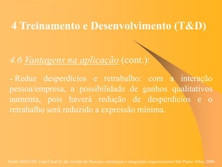 Fonte: ARAUJO, Luis César G. de. Gestão de Pessoas; estratégias e integração organizacional São Paulo: Atlas, 2006.
4 Treinamento e Desenvolvimento (T&D)
4.6 Vantagens na aplicação (cont.):
- Reduz desperdícios e retrabalho: com a interação
pessoa/empresa, a possibilidade de ganhos qualitativos
aumenta, pois haverá redução de desperdícios e o
retrabalho será reduzido a expressão mínima.
 