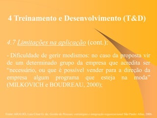 Fonte: ARAUJO, Luis César G. de. Gestão de Pessoas; estratégias e integração organizacional São Paulo: Atlas, 2006.
4 Treinamento e Desenvolvimento (T&D)
4.7 Limitações na aplicação (cont.):
- Dificuldade de gerir modismos: no caso da proposta vir
de um determinado grupo da empresa que acredita ser
“necessário, ou que é possível vender para a direção da
empresa algum programa que esteja na moda”
(MILKOVICH e BOUDREAU, 2000);
 
