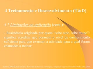Fonte: ARAUJO, Luis César G. de. Gestão de Pessoas; estratégias e integração organizacional São Paulo: Atlas, 2006.
4 Treinamento e Desenvolvimento (T&D)
4.7 Limitações na aplicação (cont.):
- Resistência originada por quem “sabe tudo, sabe muito”:
significa acreditar que possuem o nível de conhecimento
suficiente para que exerçam a atividade para a qual foram
chamados a treinar;
 