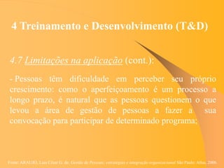 Fonte: ARAUJO, Luis César G. de. Gestão de Pessoas; estratégias e integração organizacional São Paulo: Atlas, 2006.
4 Treinamento e Desenvolvimento (T&D)
4.7 Limitações na aplicação (cont.):
- Pessoas têm dificuldade em perceber seu próprio
crescimento: como o aperfeiçoamento é um processo a
longo prazo, é natural que as pessoas questionem o que
levou a área de gestão de pessoas a fazer a sua
convocação para participar de determinado programa;
 