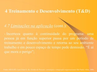 Fonte: ARAUJO, Luis César G. de. Gestão de Pessoas; estratégias e integração organizacional São Paulo: Atlas, 2006.
4 Treinamento e Desenvolvimento (T&D)
4.7 Limitações na aplicação (cont.):
- Incerteza quanto à continuidade do programa: uma
pessoa já em função superior passa por um período de
treinamento e desenvolvimento e retorna ao seu ambiente
trabalho e em pouco espaço de tempo pede demissão. “É aí
que mora o perigo”;
 