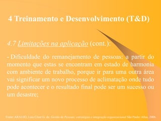 Fonte: ARAUJO, Luis César G. de. Gestão de Pessoas; estratégias e integração organizacional São Paulo: Atlas, 2006.
4 Treinamento e Desenvolvimento (T&D)
4.7 Limitações na aplicação (cont.):
- Dificuldade do remanejamento de pessoas: a partir do
momento que estas se encontram em estado de harmonia
com ambiente de trabalho, porque ir para uma outra área
vai significar um novo processo de aclimatação onde tudo
pode acontecer e o resultado final pode ser um sucesso ou
um desastre;
 