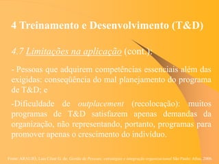 Fonte: ARAUJO, Luis César G. de. Gestão de Pessoas; estratégias e integração organizacional São Paulo: Atlas, 2006.
4 Treinamento e Desenvolvimento (T&D)
4.7 Limitações na aplicação (cont.):
- Pessoas que adquirem competências essenciais além das
exigidas: conseqüência do mal planejamento do programa
de T&D; e
-Dificuldade de outplacement (recolocação): muitos
programas de T&D satisfazem apenas demandas da
organização, não representando, portanto, programas para
promover apenas o crescimento do indivíduo.
 