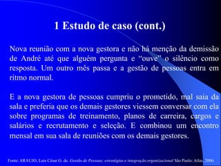 Fonte: ARAUJO, Luis César G. de. Gestão de Pessoas; estratégias e integração organizacional São Paulo: Atlas, 2006.
1 Estudo de caso (cont.)
Nova reunião com a nova gestora e não há menção da demissão
de André até que alguém pergunta e “ouve” o silêncio como
resposta. Um outro mês passa e a gestão de pessoas entra em
ritmo normal.
E a nova gestora de pessoas cumpriu o prometido, mal saia da
sala e preferia que os demais gestores viessem conversar com ela
sobre programas de treinamento, planos de carreira, cargos e
salários e recrutamento e seleção. E combinou um encontro
mensal em sua sala de reuniões com os demais gestores.
 