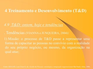 Fonte: ARAUJO, Luis César G. de. Gestão de Pessoas; estratégias e integração organizacional São Paulo: Atlas, 2006.
4 Treinamento e Desenvolvimento (T&D)
4.9 T&D: ontem, hoje e tendências
. Tendências (VIANNA e JUNQUEIRA, 2004):
1) Missão: o processo de T&D passe a representar uma
forma de capacitar as pessoas no convívio com a realidade
do seu próprio negócio, ou mesmo, da organização na
qual atue;
 