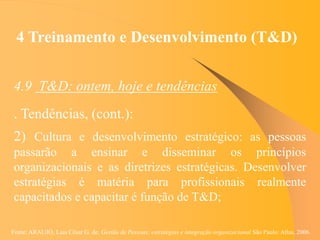 Fonte: ARAUJO, Luis César G. de. Gestão de Pessoas; estratégias e integração organizacional São Paulo: Atlas, 2006.
4 Treinamento e Desenvolvimento (T&D)
4.9 T&D: ontem, hoje e tendências
. Tendências, (cont.):
2) Cultura e desenvolvimento estratégico: as pessoas
passarão a ensinar e disseminar os princípios
organizacionais e as diretrizes estratégicas. Desenvolver
estratégias é matéria para profissionais realmente
capacitados e capacitar é função de T&D;
 