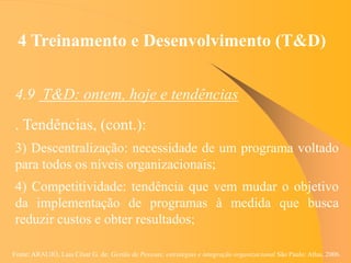Fonte: ARAUJO, Luis César G. de. Gestão de Pessoas; estratégias e integração organizacional São Paulo: Atlas, 2006.
4 Treinamento e Desenvolvimento (T&D)
4.9 T&D: ontem, hoje e tendências
. Tendências, (cont.):
3) Descentralização: necessidade de um programa voltado
para todos os níveis organizacionais;
4) Competitividade: tendência que vem mudar o objetivo
da implementação de programas à medida que busca
reduzir custos e obter resultados;
 