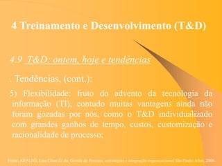 Fonte: ARAUJO, Luis César G. de. Gestão de Pessoas; estratégias e integração organizacional São Paulo: Atlas, 2006.
4 Treinamento e Desenvolvimento (T&D)
4.9 T&D: ontem, hoje e tendências
. Tendências, (cont.):
5) Flexibilidade: fruto do advento da tecnologia da
informação (TI), contudo muitas vantagens ainda não
foram gozadas por nós, como o T&D individualizado
com grandes ganhos de tempo, custos, customização e
racionalidade de processo;
 