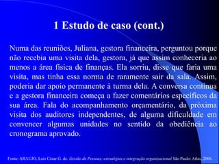 Fonte: ARAUJO, Luis César G. de. Gestão de Pessoas; estratégias e integração organizacional São Paulo: Atlas, 2006.
1 Estudo de caso (cont.)
Numa das reuniões, Juliana, gestora financeira, perguntou porque
não recebia uma visita dela, gestora, já que assim conheceria ao
menos a área física de finanças. Ela sorriu, disse que faria uma
visita, mas tinha essa norma de raramente sair da sala. Assim,
poderia dar apoio permanente à turma dela. A conversa continua
e a gestora financeira começa a fazer comentários específicos da
sua área. Fala do acompanhamento orçamentário, da próxima
visita dos auditores independentes, de alguma dificuldade em
convencer algumas unidades no sentido da obediência ao
cronograma aprovado.
 