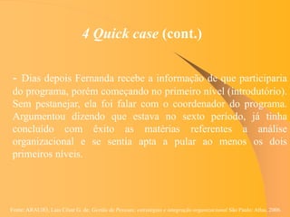 Fonte: ARAUJO, Luis César G. de. Gestão de Pessoas; estratégias e integração organizacional São Paulo: Atlas, 2006.
4 Quick case (cont.)
- Dias depois Fernanda recebe a informação de que participaria
do programa, porém começando no primeiro nível (introdutório).
Sem pestanejar, ela foi falar com o coordenador do programa.
Argumentou dizendo que estava no sexto período, já tinha
concluído com êxito as matérias referentes a análise
organizacional e se sentia apta a pular ao menos os dois
primeiros níveis.
 