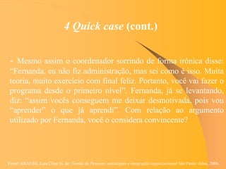 Fonte: ARAUJO, Luis César G. de. Gestão de Pessoas; estratégias e integração organizacional São Paulo: Atlas, 2006.
4 Quick case (cont.)
- Mesmo assim o coordenador sorrindo de forma irônica disse:
“Fernanda, eu não fiz administração, mas sei como é isso. Muita
teoria, muito exercício com final feliz. Portanto, você vai fazer o
programa desde o primeiro nível”. Fernanda, já se levantando,
diz: “assim vocês conseguem me deixar desmotivada, pois vou
“aprender” o que já aprendi”. Com relação ao argumento
utilizado por Fernanda, você o considera convincente?
 