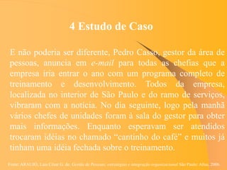 Fonte: ARAUJO, Luis César G. de. Gestão de Pessoas; estratégias e integração organizacional São Paulo: Atlas, 2006.
4 Estudo de Caso
E não poderia ser diferente, Pedro Casso, gestor da área de
pessoas, anuncia em e-mail para todas as chefias que a
empresa iria entrar o ano com um programa completo de
treinamento e desenvolvimento. Todos da empresa,
localizada no interior de São Paulo e do ramo de serviços,
vibraram com a notícia. No dia seguinte, logo pela manhã
vários chefes de unidades foram à sala do gestor para obter
mais informações. Enquanto esperavam ser atendidos
trocaram idéias no chamado “cantinho do café” e muitos já
tinham uma idéia fechada sobre o treinamento.
 