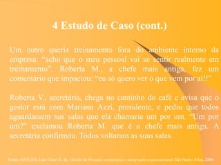 Fonte: ARAUJO, Luis César G. de. Gestão de Pessoas; estratégias e integração organizacional São Paulo: Atlas, 2006.
4 Estudo de Caso (cont.)
Um outro queria treinamento fora do ambiente interno da
empresa: “acho que o meu pessoal vai se sentir realmente em
treinamento”. Roberta M., a chefe mais antiga, fez um
comentário que impactou: “eu só quero ver o que vem por aí!!”
Roberta V., secretária, chega no cantinho do café e avisa que o
gestor está com Mariana Azzi, presidente, e pediu que todos
aguardassem nas salas que ela chamaria um por um. “Um por
um?” exclamou Roberta M. que é a chefe mais antiga. A
secretária confirmou. Todos voltaram as suas salas.
 