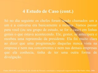 Fonte: ARAUJO, Luis César G. de. Gestão de Pessoas; estratégias e integração organizacional São Paulo: Atlas, 2006.
4 Estudo de Caso (cont.)
Só no dia seguinte os chefes foram sendo chamados um a
um e a conversa era basicamente a mesma. Vamos passar
para você (ou seu grupo de estudo, se for o caso) em linhas
gerais o que estava acontecendo. Ele, gestor, se antecipara e
recebeu uma repreensão da presidente. Ela foi muito clara
ao dizer que uma programação daquelas nunca vista na
empresa e nem nas concorrentes e nem nas demais empresas
que ela conhecia, tinha de ter uma outra forma de
divulgação.
 