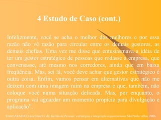 Fonte: ARAUJO, Luis César G. de. Gestão de Pessoas; estratégias e integração organizacional São Paulo: Atlas, 2006.
4 Estudo de Caso (cont.)
Infelizmente, você se acha o melhor dos melhores e por essa
razão não vê razão para circular entre os demais gestores, as
demais chefias. Uma vez me disse que entusiasmava a idéia de
ter um gestor estratégico de pessoas que rodasse a empresa, que
conversasse, até mesmo nos corredores, ainda que em baixa
freqüência. Mas, sei lá, você deve achar que gestor estratégico é
outra coisa. Enfim, vamos pensar em alternativas que não me
deixem com uma imagem ruim na empresa e que, também, não
coloque você numa situação delicada. Mas, por enquanto, o
programa vai aguardar um momento propício para divulgação e
aplicação”.
 