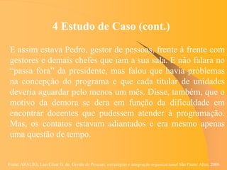 Fonte: ARAUJO, Luis César G. de. Gestão de Pessoas; estratégias e integração organizacional São Paulo: Atlas, 2006.
4 Estudo de Caso (cont.)
E assim estava Pedro, gestor de pessoas, frente à frente com
gestores e demais chefes que iam a sua sala. E não falara no
“passa fora” da presidente, mas falou que havia problemas
na concepção do programa e que cada titular de unidades
deveria aguardar pelo menos um mês. Disse, também, que o
motivo da demora se dera em função da dificuldade em
encontrar docentes que pudessem atender à programação.
Mas, os contatos estavam adiantados e era mesmo apenas
uma questão de tempo.
 
